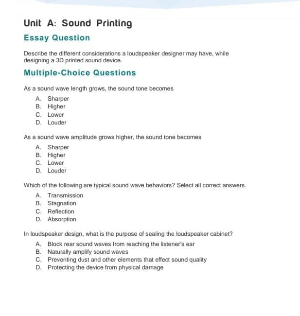 Unit A: Sound Printing
Essay Question
Describe the different considerations a loudspeaker designer may have, while
designing a 3D printed sound device.
Multiple-Choice Questions
As a sound wave length grows, the sound tone becomes
A. Sharper
B. Higher
C. Lower
D. Louder
As a sound wave amplitude grows higher, the sound tone becomes
A. Sharper
B. Higher
C. Lower
D. Louder
Which of the following are typical sound wave behaviors? Select all correct answers.
A. Transmission
B. Stagnation
C. Reflection
D. Absorption
In loudspeaker design, what is the purpose of sealing the loudspeaker cabinet?
A. Block rear sound waves from reaching the listener's ear
B. Naturally amplify sound waves
C. Preventing dust and other elements that effect sound quality
D. Protecting the device from physical damage