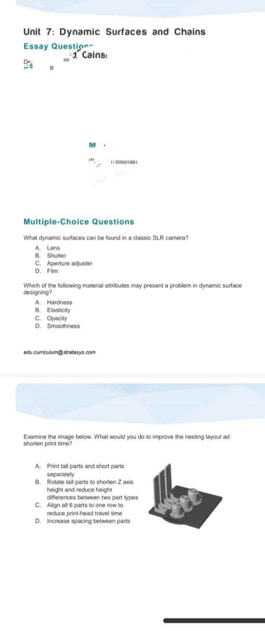 Unit 7: Dynamic Surfaces and Chains
Essay Question
:d Cains
333
D
11
M
.
11233200
Multiple-Choice Questions
What dynamic surfaces can be found in a classic SLR camera?
A. Lens
B. Shutter
C. Aperture adjuster
D. Film
Which of the following material attributes may present a problem in dynamic surface
designing?
A. Hardness
B. Elasticity
C. Opacity
D. Smoothness
edu.curriculum@stratasys.com
Examine the image below. What would you do to improve the nesting layout ad
shorten print time?
A. Print tall parts and short parts
separately
B. Rotate tall parts to shorten Z axis
height and reduce height
differences between two part types
C. Align all 6 parts to one row to
reduce print-head travel time
Increase spacing between parts
D.