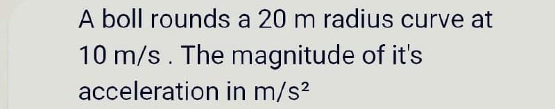 A boll rounds a 20 m radius curve at
10 m/s. The magnitude of it's
acceleration in m/s²