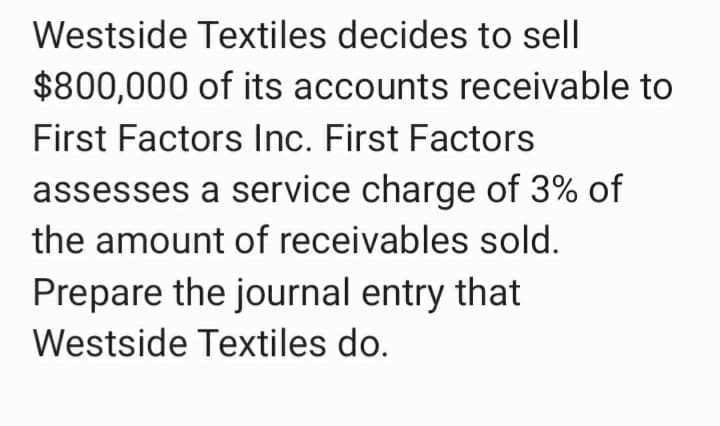 Westside Textiles decides to sell
$800,000 of its accounts receivable to
First Factors Inc. First Factors
assesses a service charge of 3% of
the amount of receivables sold.
Prepare the journal entry that
Westside Textiles do.
