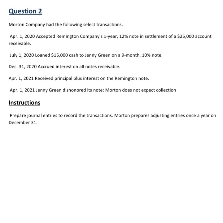 Question 2
Morton Company had the following select transactions.
Apr. 1, 2020 Accepted Remington Company's 1-year, 12% note in settlement of a $25,000 account
receivable.
July 1, 2020 Loaned $15,000 cash to Jenny Green on a 9-month, 10% note.
Dec. 31, 2020 Accrued interest on all notes receivable.
Apr. 1, 2021 Received principal plus interest on the Remington note.
Apr. 1, 2021 Jenny Green dishonored its note: Morton does not expect collection
Instructions
Prepare journal entries to record the transactions. Morton prepares adjusting entries once a year on
December 31.
