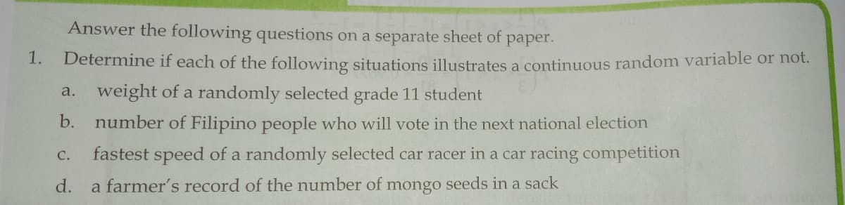 Answer the following questions on a separate sheet of paper.
1.
Determine if each of the following situations illustrates a continuous random variable or not.
weight of a randomly selected grade 11 student
a.
b. number of Filipino people who will vote in the next national election
fastest speed of a randomly selected car racer in a car racing competition
С.
d.
a farmer's record of the number of mongo seeds in a sack
