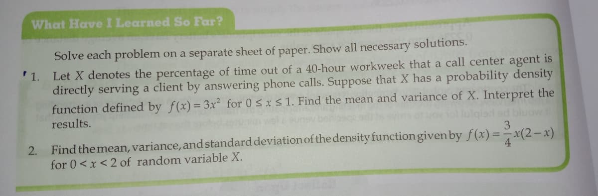 What Have I Learned So Far?
Solve each problem on a separate sheet of paper. Show all necessary solutions.
Let X denotes the percentage of time out of a 40-hour workweek that a call center agent is
directly serving a client by answering phone calls. Suppose that X has a probability density
function defined by f(x)= 3x2 for 0 < xS1. Find the mean and variance of X. Interpret the
'1.
results.
od ed bluovw
3
Find the mean, variance, and standard deviation of the density functiongiven by f(x)=-
for 0<x<2 of random variable X.
x(2-x)
2.
