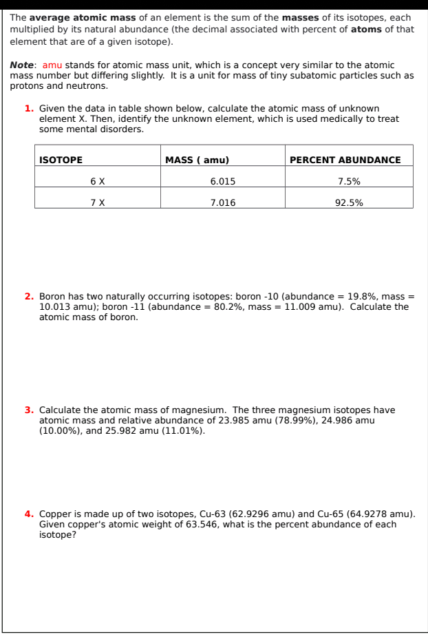 The average atomic mass of an element is the sum of the masses of its isotopes, each
multiplied by its natural abundance (the decimal associated with percent of atoms of that
element that are of a given isotope).
Note: amu stands for atomic mass unit, which is a concept very similar to the atomic
mass number but differing slightly. It is a unit for mass of tiny subatomic particles such as
protons and neutrons.
1. Given the data in table shown below, calculate the atomic mass of unknown
element X. Then, identify the unknown element, which is used medically to treat
some mental disorders.
ISOTOPE
MASS ( amu)
PERCENT ABUNDANCE
6 X
6.015
7.5%
7X
7.016
92.5%
2. Boron has two naturally occurring isotopes: boron -10 (abundance = 19.8%, mass =
10.013 amu); boron -11 (abundance = 80.2%, mass = 11.009 amu). Calculate the
atomic mass of boron.
3. Calculate the atomic mass of magnesium. The three magnesium isotopes have
atomic mass and relative abundance of 23.985 amu (78.99%), 24.986 amu
(10.00%), and 25.982 amu (11.01%).
4. Copper is made up of two isotopes, Cu-63 (62.9296 amu) and Cu-65 (64.9278 amu).
Given copper's atomic weight of 63.546, what is the percent abundance of each
isotope?
