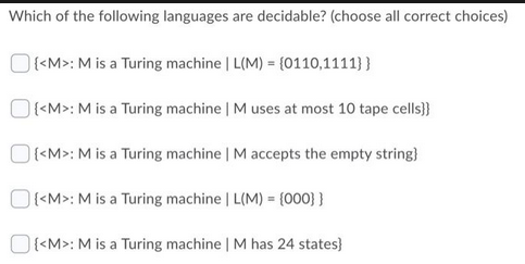 Which of the following languages are decidable? (choose all correct choices)
{<M>: M is a Turing machine | L(M) = {0110,1111}}
{<M>: M is a Turing machine | M uses at most 10 tape cells}}
{<M>: M is a Turing machine | M accepts the empty string}
{<M>: M is a Turing machine | L(M) = {000}}
{<M>: M is a Turing machine | M has 24 states}