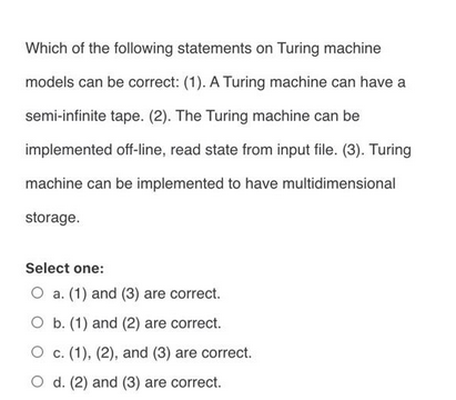 Which of the following statements on Turing machine
models can be correct: (1). A Turing machine can have a
semi-infinite tape. (2). The Turing machine can be
implemented off-line, read state from input file. (3). Turing
machine can be implemented to have multidimensional
storage.
Select one:
O a. (1) and (3) are correct.
O b. (1) and (2) are correct.
O c. (1), (2), and (3) are correct.
O d. (2) and (3) are correct.