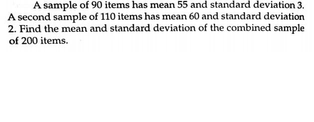 A sample of 90 items has mean 55 and standard deviation 3.
A second sample of 110 items has mean 60 and standard deviation
2. Find the mean and standard deviation of the combined sample
of 200 items.
