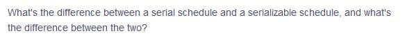 What's the difference between a serial schedule and a serializable schedule, and what's
the difference between the two?
