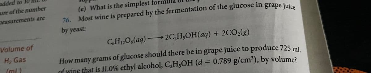 added to
ure of the number
measurements are
Volume of
H₂ Gas
(ml)
(e) What is the simplest for
76. Most wine is prepared by the fermentation of the glucose in grape juice
by yeast:
C6H12O6(aq) →→2C₂H5OH(aq) + 2CO₂(g)
How many grams of glucose should there be in grape juice to produce 725 ml
of wine that is 11.0% ethyl alcohol, C₂H5OH (d = 0.789 g/cm³), by volume?