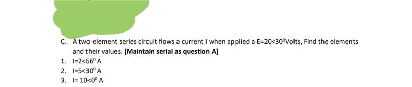 c. Atwo-element series circuit flows a current I when applied a E=20<30°Volts, Find the elements
and their values. [Maintain serial as question A]
1. 1=2<66° A
2. I=5<30° A
3. I= 10<0° A
