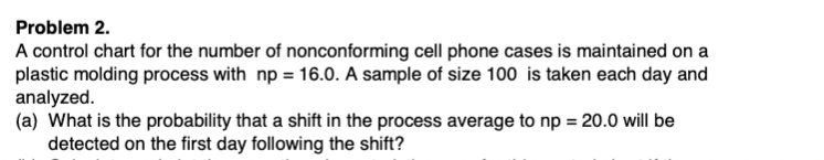 Problem 2.
A control chart for the number of nonconforming cell phone cases is maintained on a
plastic molding process with np = 16.0. A sample of size 100 is taken each day and
analyzed.
(a) What is the probability that a shift in the process average to np = 20.0 will be
detected on the first day following the shift?
