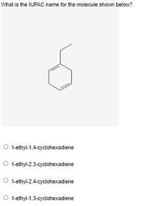 What is the IUPAC name for the molecule shown below?
1-ethyl-1,4-cyclohexadiene
O 1-ethyl-2,3-cyclohexadiene
O 1-ethyl-2,4-cyclohexadiene
O 1-ethyl-1,3-cyclohexadiene
