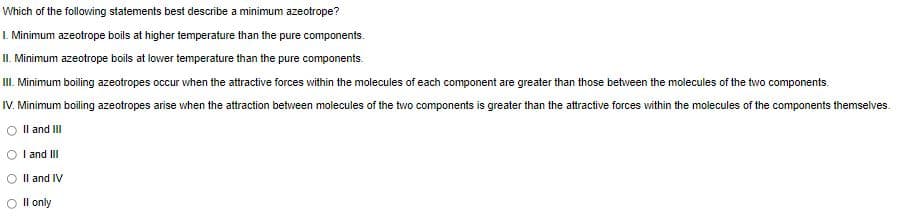 Which of the following statements best describe a minimum azeotrope?
I. Minimum azeotrope boils at higher temperature than the pure components.
II. Minimum azeotrope boils at lovwer temperature than the pure components.
II. Minimum boiling azeotropes occur when the attractive forces within the molecules of each component are greater than those betwveen the molecules of the two components.
IV. Minimum boiling azeotropes arise when the attraction between molecules of the two components is greater than the attractive forces within the molecules of the components themselves.
Il and III
I and III
Il and IV
Il only

