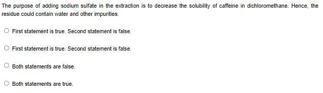 The purpose of adding sodium sulfate in the extraction is to decrease the solubility of caffeine in dichloromethane. Hence, the
residue could contain water and other impurities.
First statement is true. Second statement is false.
O First statement is true. Second statement is false.
Both statements are false.
Both statements are true.
