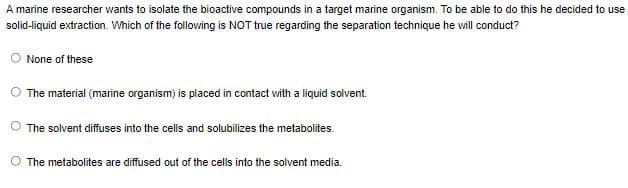 A marine researcher wants to isolate the bioactive compounds in a target marine organism. To be able to do this he decided to use
solid-liquid extraction. Which of the following is NOT true regarding the separation technique he will conduct?
O None of these
The material (marine organism) is placed in contact with a liquid solvent.
The solvent diffuses into the cells and solubilizes the metabolites.
O The metabolites are diffused out of the cells into the solvent media.
