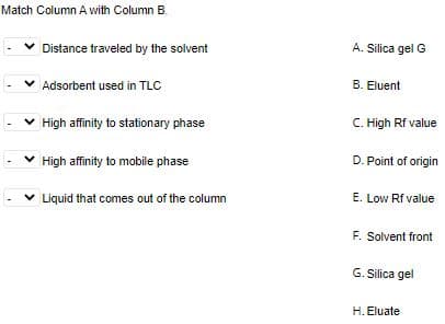 Match Column A with Column B.
v Distance traveled by the solvent
A. Silica gel G
Adsorbent used in TLC
B. Eluent
v High affinity to stationary phase
C. High Rf value
v High affinity to mobile phase
D. Point of origin
v Liquid that comes out of the column
E. Low Rf value
F. Solvent front
G. Silica gel
H. Eluate

