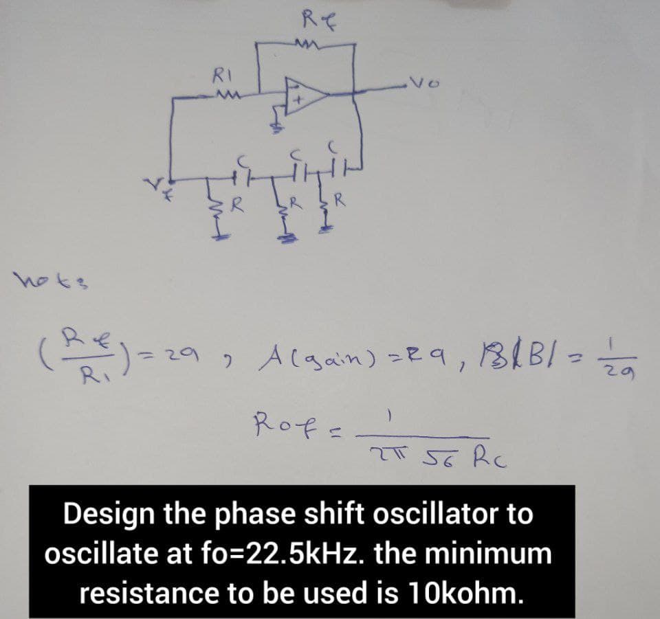 hots
R₁
=
RI
MM
M
Re
R
Vo
29 A (gain) = 29,
2
Rof=
18/B/ ====2/20
BB/=
2T 56 Rc
Design the phase shift oscillator to
oscillate at fo=22.5kHz. the minimum
resistance to be used is 10kohm.