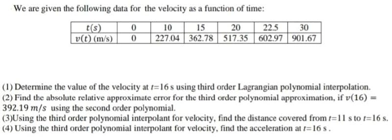 We are given the following data for the velocity as a function of time:
20
227.04 362.78 517.35 602.97 901.67
10
30
t(s)
v(t) (m/s)
15
22.5
(1) Determine the value of the velocity at t=16 s using third order Lagrangian polynomial interpolation.
(2) Find the absolute relative approximate error for the third order polynomial approximation, if v(16) =
392.19 m/s using the second order polynomial.
(3)Using the third order polynomial interpolant for velocity, find the distance covered from t-11 s to t=16 s.
(4) Using the third order polynomial interpolant for velocity, find the acceleration at t=16 s.
