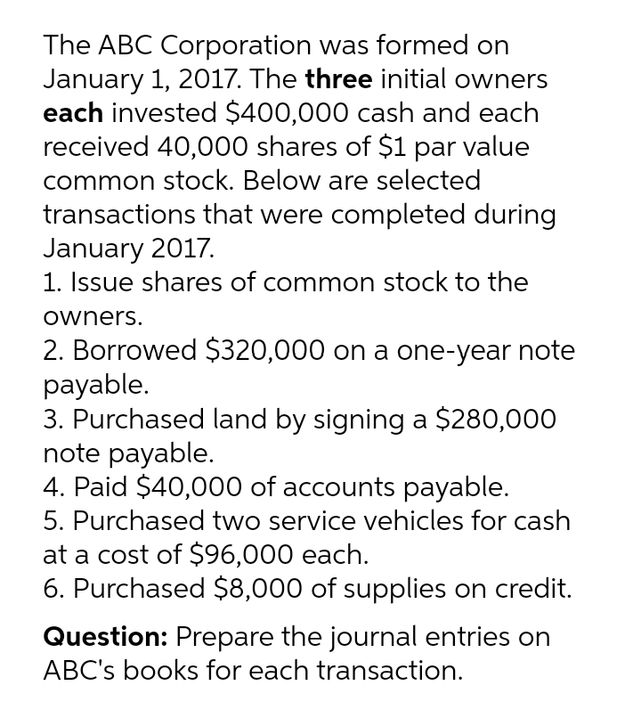 The ABC Corporation was formed on
January 1, 2017. The three initial owners
each invested $400,000 cash and each
received 40,000 shares of $1 par value
common stock. Below are selected
transactions that were completed during
January 2017.
1. Issue shares of common stock to the
owners.
2. Borrowed $320,000 on a one-year note
payable.
3. Purchased land by signing a $280,000
note payable.
4. Paid $40,000 of accounts payable.
5. Purchased two service vehicles for cash
at a cost of $96,000 each.
6. Purchased $8,000 of supplies on credit.
Question: Prepare the journal entries on
ABC's books for each transaction.
