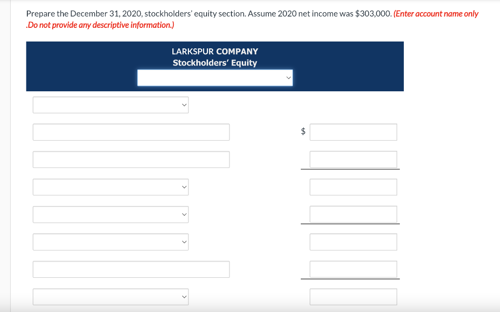 Prepare the December 31, 2020, stockholders' equity section. Assume 2020 net income was $303,000. (Enter account name only
.Do not provide any descriptive information.)
LARKSPUR COMPANY
Stockholders' Equity
$

