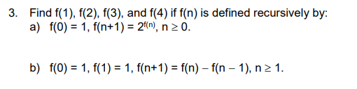 3. Find f(1), f(2), f(3), and f(4) if f(n) is defined recursively by:
a) f(0) = 1, f(n+1) = 2(m), n 2 0.
b) f(0) = 1, f(1) = 1, f(n+1) = f(n) – f(n – 1), n> 1.
%3D

