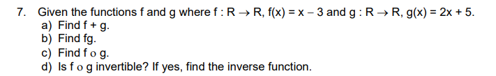 7. Given the functions f and g where f :R → R, f(x) = x – 3 and g : R → R, g(x) = 2x + 5.
a) Find f + g.
b) Find fg.
c) Find fo g.
d) Is fog invertible? If yes, find the inverse function.
