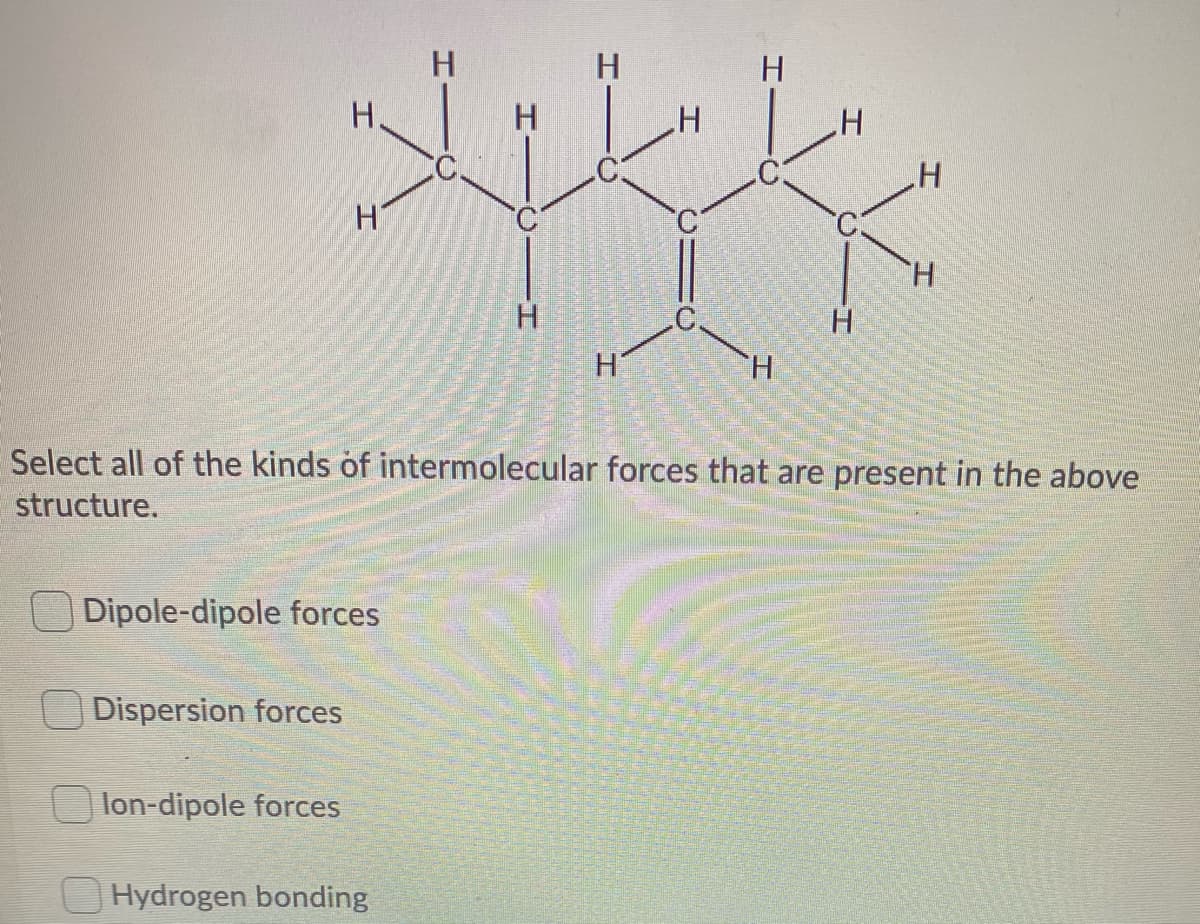 H
H.
H.
H
H.
.H
H.
H.
H.
Select all of the kinds of intermolecular forces that are present in the above
structure.
Dipole-dipole forces
Dispersion forces
lon-dipole forces
O Hydrogen bonding
