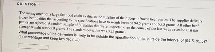 QUESTION 1
The management of a large fast food chain evaluates the supplier of their deep---frozen beef patties. The supplier delivers
frozen beef patties that according to the specifications have to weigh between 94.5 grams and 95.5 grams. All other beef
patties are rejected. A random sample of 30 patties that were inspected over the course of the last week revealed that the
average weight was 95.0 grams. The standard deviation was 0.25 grams.
What percentage of the deliveries is likely to be outside the specification limits, outside the interval of (94.5, 95.5)?
(In percentage and keep two decimal)