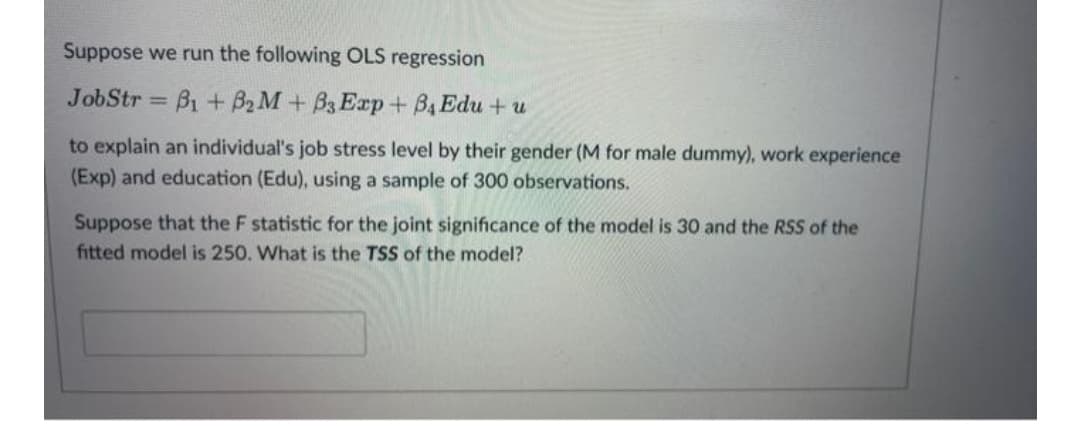 Suppose we run the following OLS regression
JobStr
Bi +B2 M+ B3 Exp + B4 Edu + u
%3D
to explain an individual's job stress level by their gender (M for male dummy), work experience
(Exp) and education (Edu), using a sample of 300 observations.
Suppose that the F statistic for the joint significance of the model is 30 and the RSS of the
fitted model is 250. What is the TSS of the model?
