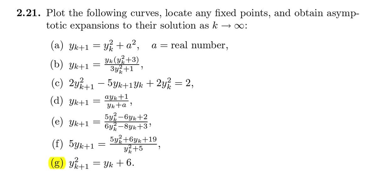 2.21. Plot the following curves, locate any fixed points, and obtain asymp-
totic expansions to their solution as k
(а) Ук+1
y + a²,
a = real number,
2
(b) Ук+1
Yk (y+3)
3y+1
(c) 2y+1 - 5yk+1Yk + 2y% = 2,
(d) Yk+1
ayk+1
Yk+a »
5y -6yk+2
6y -8yk+3'
5y+6yk+19
Y +5
(e) Yk+1 =
(f) 5yk+1
(g) Yk+1
Yk + 6.
