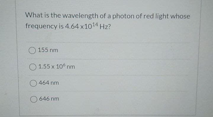 What is the wavelength of a photon of red light whose
frequency is 4.64 x1014 Hz?
O155 nm
1.55 x 106 nm
464 nm
O 646 nm
