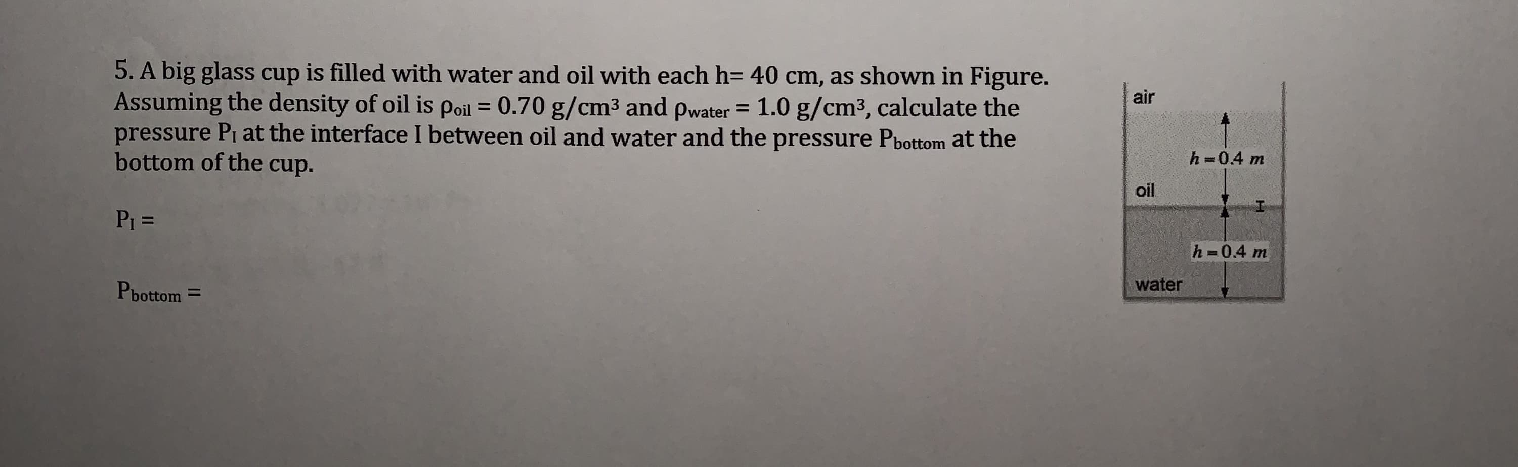 5. A big glass cup is filled with water and oil with each h= 40 cm, as shown in Figure.
Assuming the density of oil is poil = 0.70 g/cm3 and pwater = 1.0 g/cm3, calculate the
pressure Pi at the interface I between oil and water and the pressure Pbottom at the
bottom of the cup.
air
h =0.4 m
oil
P1 D
h 0.4 m
Pbottom =
water
%3D
