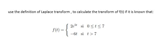 use the definition of Laplace transform, to calculate the transform of f(t) if it is known that:
2e5 si 0≤t≤7
f(t) =
-6t si t> 7
