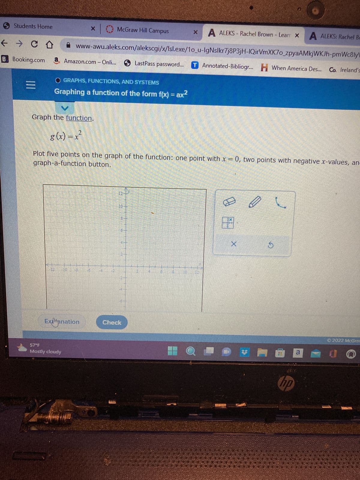 Students Home
← → CD
B Booking.com
|||
X
X A ALEKS- Rachel Brown - Learr X A ALEKS: Rachel Be
www-awu.aleks.com/alekscgi/x/Isl.exe/1o_u-IgNslkr7j8P3jH-IQirVmXK7o_zpyaAMkjWKJh-pmWc8ly
LastPass password... T Annotated-Bibliogr... When America Des...
H When America Des... Co. Ireland's
Amazon.com - Onli...
O GRAPHS, FUNCTIONS, AND SYSTEMS
Graphing a function of the form f(x) = ax²
Graph the function.
Mostly cloudy
Exhanation
g(x)=x²
graph-a-function button.
Plot five points on the graph of the function: one point with x = 0, two points with negative x-values, an
McGraw Hill Campus
75
TITZ
€7
Bo
Check
Ø
X
S
6
hp
a
©2022 McGrau
0