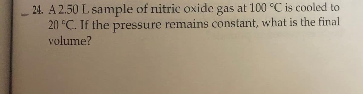 24. A 2.50 L sample of nitric oxide gas at 100 °C is cooled to
20 °C. If the pressure remains constant, what is the final
volume?

