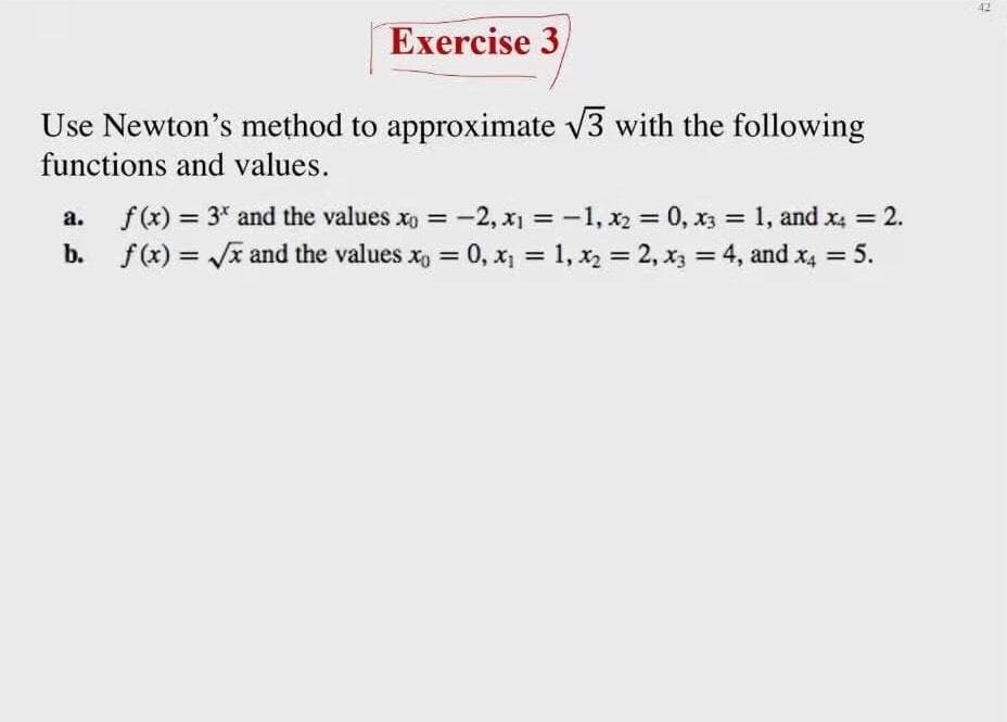 42
Exercise 3,
Use Newton's method to approximate v3 with the following
functions and values.
а.
f(x) = 3* and the values xo =
:-2, x = -1, x2 = 0, x3 = 1, and x4 = 2.
%3D
%3D
b. f(x) = Jx and the values x, = 0, x = 1, x2 = 2, x3 = 4, and x4 = 5.
%3D
%3D
