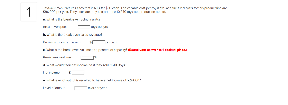 1
Toys-4-U manufactures a toy that it sells for $30 each. The variable cost per toy is $15 and the fixed costs for this product line are
$96,000 per year. They estimate they can produce 10,240 toys per production period.
a. What is the break-even point in units?
Break-even point
toys per year
b. What is the break-even sales revenue?
Break-even sales revenue
per year
c. What is the break-even volume as a percent of capacity? (Round your answer to 1 decimal place.)
Break-even volume
d. What would their net income be if they sold 9,200 toys?
Net income
e. What level of output is required to have a net income of $24,000?
Level of output
toys per year
