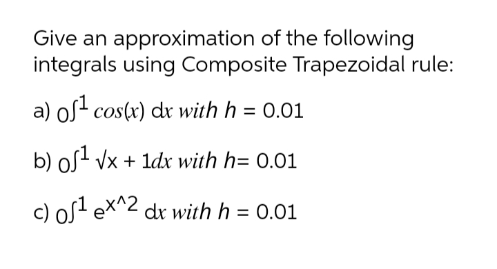 Give an approximation of the following
integrals using Composite Trapezoidal rule:
a) os- cos(x) dr with h = 0.01
b) oS- Vx + 1d with h= 0.01
c) os? eX^2 dr with h = 0.01
