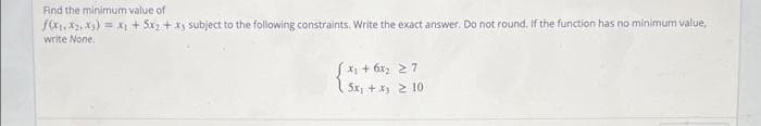 Find the minimum value of
f(X1, X2, X3) = X + 5x + x subject to the following constraints. Write the exact answer. Do not round. If the function has no minimum value,
write None.
xi + 6x; 27
Sx, + xy 2 10
