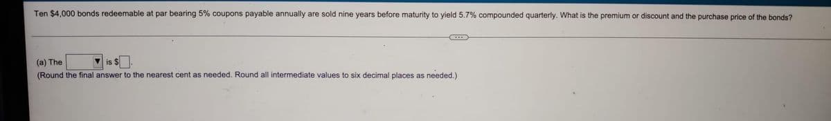 Ten $4,000 bonds redeemable at par bearing 5% coupons payable annually are sold nine years before maturity to yield 5.7% compounded quarterly. What is the premium or discount and the purchase price of the bonds?
...
(a) The
V is $.
(Round the final answer to the nearest cent as needed. Round all intermediate values to six decimal places as needed.)
