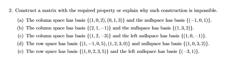 2. Construct a matrix with the required property or explain why such construction is impossible.
(a) The column space has basis {(1,0, 2), (0, 1, 3)} and the nullspace has basis {(-1,0,1)}.
(b) The column space has basis {(2, 1, – 1)} and the nullspace has basis {(1,3,2)}.
(c) The column space has basis {(1,2, –3)} and the left nullspace has basis {(1,0, –1)}.
(d) The row space has basis {(1,–1,0,5), (1,2,3, 0)} and nullspace has basis {(1,0, 3, 2)}.
(e) The row space has basis {(1,0, 2, 3, 5)} and the left nullspace has basis {(-3,1)}.
