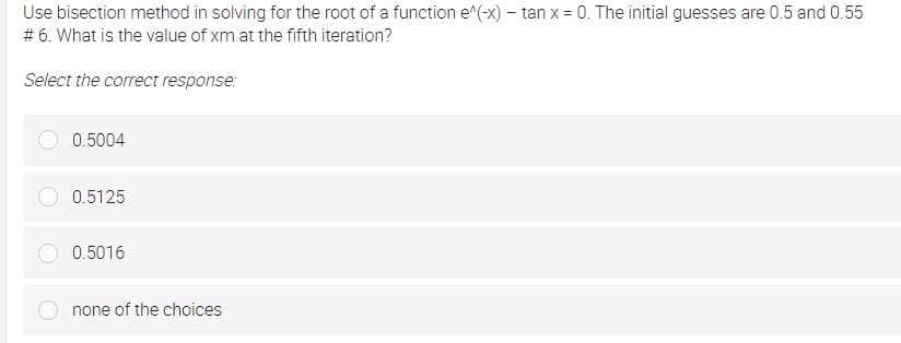 Use bisection method in solving for the root of a function e^(-x) - tan x = 0. The initial guesses are 0.5 and 0.55
# 6. What is the value of xm at the fifth iteration?
Select the correct response:
0.5004
0.5125
0.5016
none of the choices