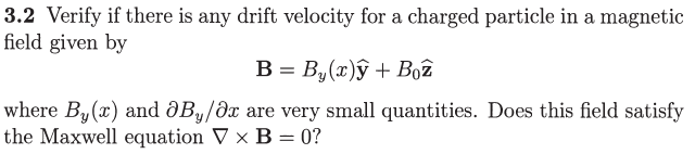 3.2 Verify if there is any drift velocity for a charged particle in a magnetic
field given by
B = B,(x)ŷ + Boê
where By(x) and ðBy/dx are very small quantities. Does this field satisfy
the Maxwell equation V x B = 0?
