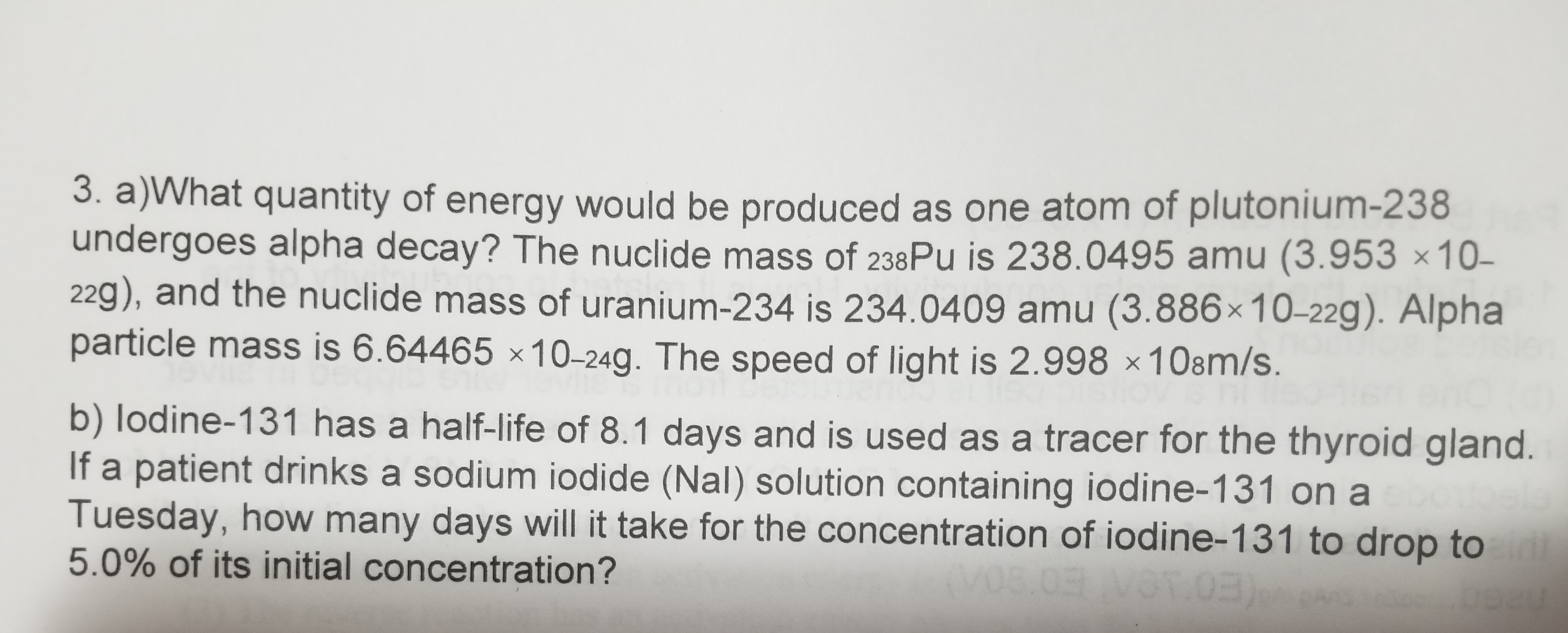 3. a)What quantity of energy would be produced as one atom of plutonium-238
undergoes alpha decay? The nuclide mass of 238PU is 238.0495 amu (3.953 ×10–
22g), and the nuclide mass of uranium-234 is 234.0409 amu (3.886×10-22g). Alpha
particle mass is 6.64465 ×10-24g. The speed of light is 2.998 ×108m/s.
