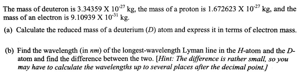 -27
-27
The mass of deuteron is 3.34359 X 102' kg, the mass of a proton is 1.672623 X 10' kg, and the
mass of an electron is 9.10939 X 103 kg.
-31
(a) Calculate the reduced mass of a deuterium (D) atom and express it in terms of electron mass.
(b) Find the wavelength (in nm) of the longest-wavelength Lyman line in the H-atom and the D-
atom and find the difference between the two. [Hint: The difference is rather small, so you
may have to calculate the wavelengths up to several places after the decimal point.]
