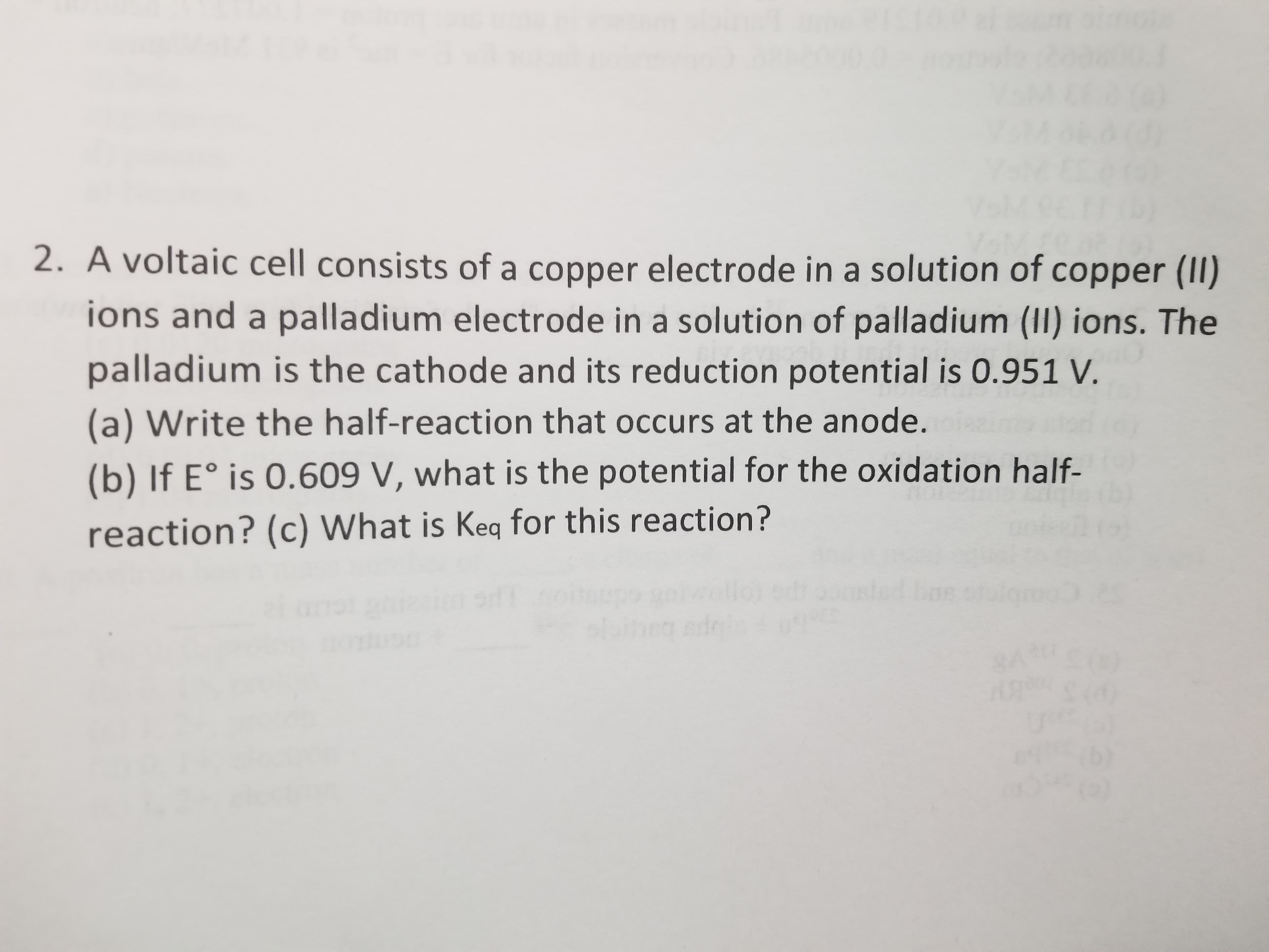 A voltaic cell consists of a copper electrode in a solution of copper (II)
ions and a palladium electrode in a solution of palladium (II) ions. The
palladium is the cathode and its reduction potential is 0.951 V.
(a) Write the half-reaction that occurs at the anode.
(b) If E° is 0.609 V, what is the potential for the oxidation half-
reaction? (c) What is Keq for this reaction?
