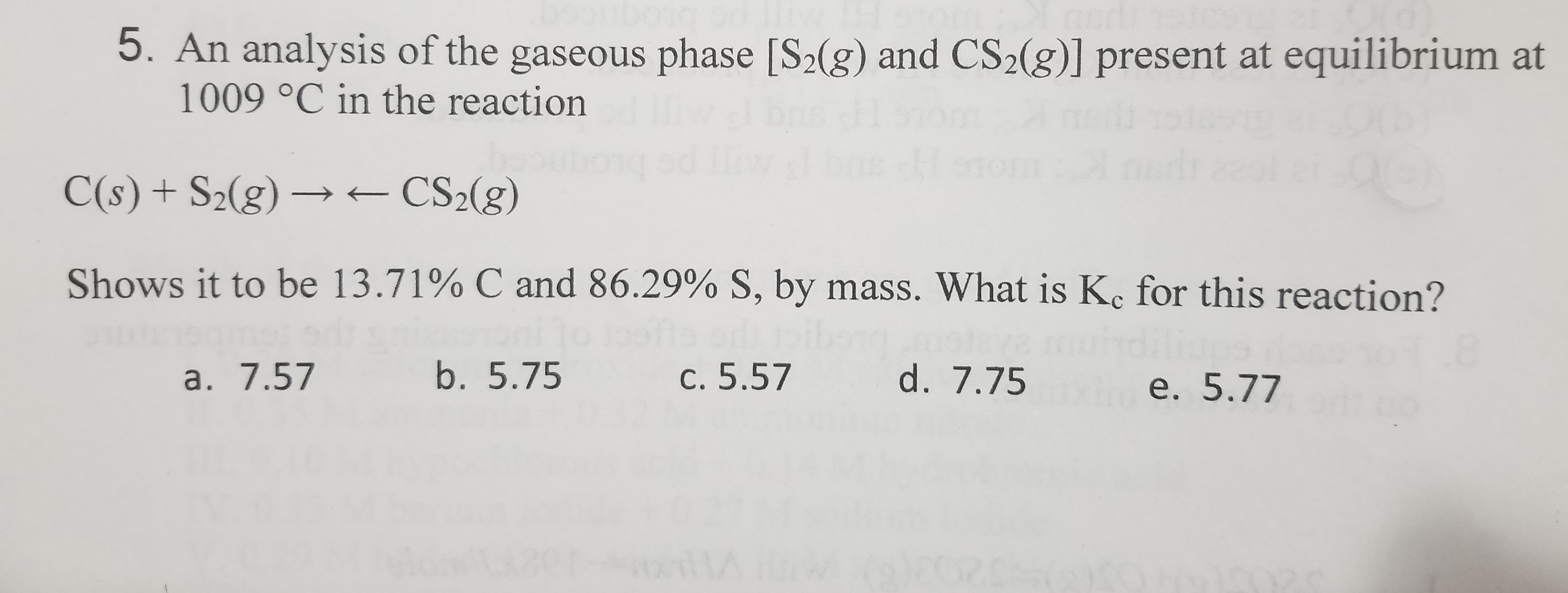 5. An analysis of the gaseous phase [S2(g) and CS2(g)] present at equilibrium at
1009 °C in the reaction
C(s) + S2(g) → – CS2(g)
Shows it to be 13.71% C and 86.29% S, by mass. What is K. for this reaction?
a. 7.57
b. 5.75
c. 5.57
d. 7.75
e. 5.77
