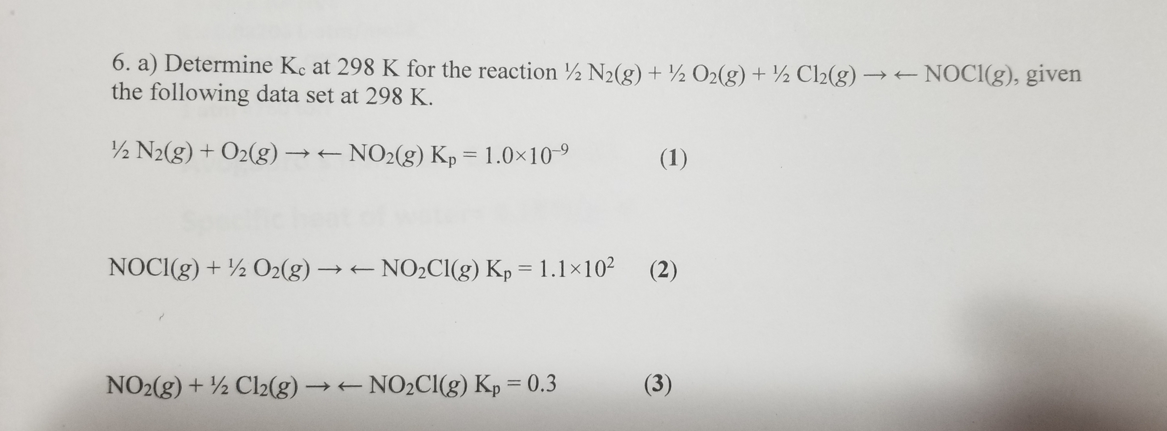 6. a) Determine Ke at 298 K for the reaction ½ N2(g) + ½ O2(g) + ½ Cl2(g) → NOCI(g), given
the following data set at 298 K.
½ N2(g) + O2(g) → NO2(g) Kp = 1.0×10-9
(1)
%3D
NOCI(g) + ½ O2(g) → NO2C1(g) Kp = 1.1×102
(2)
%3D
NO2(g) + ½ Cl2(g) → NO2C1(g) Kp = 0.3
(3)
