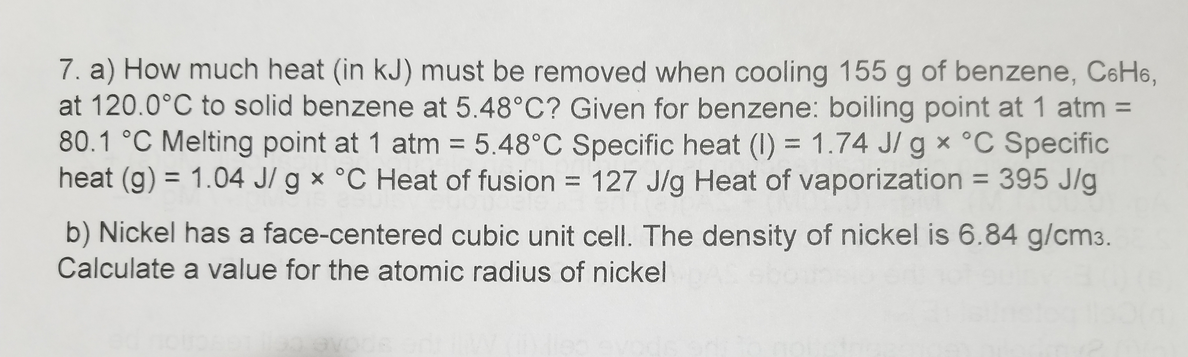 7. a) How much heat (in kJ) must be removed when cooling 155 g of benzene, C6H6,
at 120.0°C to solid benzene at 5.48°C? Given for benzene: boiling point at 1 atm =
80.1 °C Melting point at 1 atm = 5.48°C Specific heat (I) = 1.74 J/ g x °C Specific
heat (g) = 1.04 J/ g × °C Heat of fusion = 127 J/g Heat of vaporization = 395 J/g
%3D
%3D
b) Nickel has a face-centered cubic unit cell. The density of nickel is 6.84 g/cm3.
Calculate a value for the atomic radius of nickel
