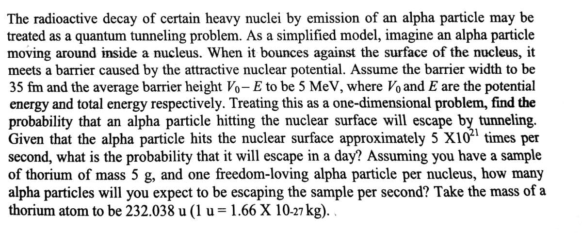 The radioactive decay of certain heavy nuclei by emission of an alpha particle may be
treated as a quantum tunneling problem. As a simplified model, imagine an alpha particle
moving around inside a nucleus. When it bounces against the surface of the ucleus, it
meets a barrier caused by the attractive nuclear potential. Assume the barrier width to be
35 fm and the average barrier height Vo-E to be 5 MeV, where Vo and E are the potential
energy and total energy respectively. Treating this as a one-dimensional problem, find the
probability that an alpha particle hitting the nuclear surface will escape by tunneling.
Given that the alpha particle hits the nuclear surface approximately 5 X104 times per
second, what is the probability that it will escape in a day? Assuming you have a sample
of thorium of mass 5 g, and one freedom-loving alpha particle per nucleus, how many
alpha particles will you expect to be escaping the sample per second? Take the mass of a
thorium atom to be 232.038 u (1 u = 1.66 X 10-27 kg).
21
%3D
